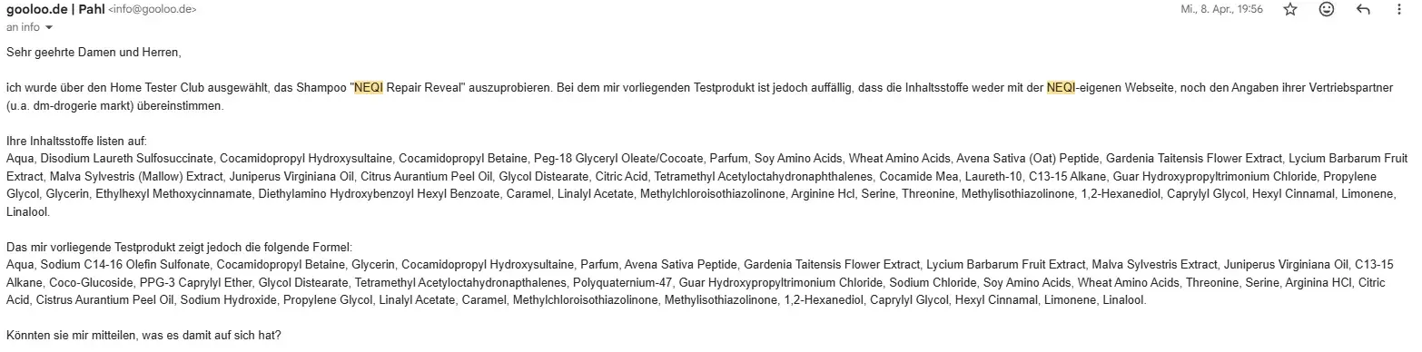 E-Mail an NEQI vom 8. April 2026. Inhalt der E-Mail: Sehr geehrte Damen und Herren, ich wurde über den Home Tester Club ausgewählt, das Shampoo "NEQI Repair Reveal" auszuprobieren. Bei dem mir vorliegenden Testprodukt ist jedoch auffällig, dass die Inhaltsstoffe weder mit der NEQI-eigenen Webseite, noch den Angaben ihrer Vertriebspartner (u.a. dm-drogerie markt) übereinstimmen. Ihre Inhaltsstoffe listen auf: Aqua, Disodium Laureth Sulfosuccinate, Cocamidopropyl Hydroxysultaine, Cocamidopropyl Betaine, Peg-18 Glyceryl Oleate/Cocoate, Parfum, Soy Amino Acids, Wheat Amino Acids, Avena Sativa (Oat) Peptide, Gardenia Taitensis Flower Extract, Lycium Barbarum Fruit Extract, Malva Sylvestris (Mallow) Extract, Juniperus Virginiana Oil, Citrus Aurantium Peel Oil, Glycol Distearate, Citric Acid, Tetramethyl Acetyloctahydronaphthalenes, Cocamide Mea, Laureth-10, C13-15 Alkane, Guar Hydroxypropyltrimonium Chloride, Propylene Glycol, Glycerin, Ethylhexyl Methoxycinnamate, Diethylamino Hydroxybenzoyl Hexyl Benzoate, Caramel, Linalyl Acetate, Methylchloroisothiazolinone, Arginine Hcl, Serine, Threonine, Methylisothiazolinone, 1,2-Hexanediol, Caprylyl Glycol, Hexyl Cinnamal, Limonene, Linalool. Das mir vorliegende Testprodukt zeigt jedoch die folgende Formel: Aqua, Sodium C14-16 Olefin Sulfonate, Cocamidopropyl Betaine, Glycerin, Cocamidopropyl Hydroxysultaine, Parfum, Avena Sativa Peptide, Gardenia Taitensis Flower Extract, Lycium Barbarum Fruit Extract, Malva Sylvestris Extract, Juniperus Virginiana Oil, C13-15 Alkane, Coco-Glucoside, PPG-3 Caprylyl Ether, Glycol Distearate, Tetramethyl Acetyloctahydronapthalenes, Polyquaternium-47, Guar Hydroxypropyltrimonium Chloride, Sodium Chloride, Soy Amino Acids, Wheat Amino Acids, Threonine, Serine, Arginina HCl, Citric Acid, Cistrus Aurantium Peel Oil, Sodium Hydroxide, Propylene Glycol, Linalyl Acetate, Caramel, Methylchloroisothiazolinone, Methylisothiazolinone, 1,2-Hexanediol, Caprylyl Glycol, Hexyl Cinnamal, Limonene, Linalool. Könnten sie mir mitteilen, was es damit auf sich hat?