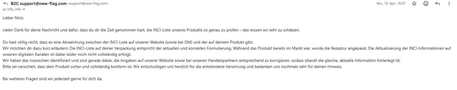 Antwort von NEQI vom 13. April 2026. Inhalt der E-Mail: Lieber Nico, vielen Dank für deine Nachricht und dafür, dass du dir die Zeit genommen hast, die INCI-Liste unseres Produkts so genau zu prüfen – das wissen wir sehr zu schätzen. Du hast völlig recht, dass es eine Abweichung zwischen der INCI-Liste auf unserer Website (sowie bei DM) und der auf deinem Produkt gibt. Wir möchten dir dazu kurz erläutern: Die INCI-Liste auf deiner Verpackung entspricht der aktuellen und korrekten Formulierung. Während das Produkt bereits im Markt war, wurde die Rezeptur angepasst. Die Aktualisierung der INCI-Informationen auf unseren digitalen Kanälen ist dabei leider noch nicht vollständig erfolgt. Wir haben das inzwischen identifiziert und sind gerade dabei, die Angaben auf unserer Website sowie bei unseren Handelspartnern entsprechend zu korrigieren, sodass überall die gleiche, aktuelle Information hinterlegt ist. Bitte sei versichert, dass dein Produkt sicher und vollständig konform ist. Wir entschuldigen uns herzlich für die entstandene Verwirrung und bedanken uns nochmals sehr für deinen Hinweis. Bei weiteren Fragen sind wir jederzeit gerne für dich da.
